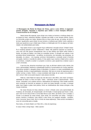 Mensagem de Natal

 A Mensagem de Natal do Bispo de Viseu, para o ano 2010, é especial-
mente dirigida "àquelas e àqueles que estão a viver tempos difíceis".
Transcrevemo-la na íntegra:

       Neste tempo tão especial, quero dirigir-me a todos os homens e mulheres desta nos-
sa Igreja de Viseu, sobretudo àquelas e àqueles que estão a viver tempos difíceis. Quero,
na comunhão amiga com todos, declarar-lhes os meus votos de paz, de justiça, de amor e
de bem. Igualmente, quero dirigir-me aos homens e mulheres que melhor vivem, pedindo a
todos que ajudemos a que o Natal seja a Festa e a Celebração sem fim da alegria, da frater-
nidade e da solidariedade para todos.

       Faço apelo sincero a que ninguém fique indiferente à situação actual. O Natal é desa-
fio à mudança pessoal e social. Celebrando o Natal, não podemos esquecer as causas de
uma crise com tão graves consequências nem os seus efeitos que fazem sofrer tantas e
tantos, de todas as idades e de todas as condições sociais. O atropelo aos valores e aos
princípios éticos fundamentais - na política, na economia, nos mercados, nas empresas, na
educação, na cultura - cria injustiça, promove individualismo e exclusão social e fomenta
corrupção, mentira e inversão de valores. O meu apelo é que vivamos o Natal como o sonho
a concretizar, o desafio a aceitar e o projecto a construir, para ajudarmos a realizar a paz e
o bem universais.

       A par da crise, devemos reconhecer que, hoje, se afirmam valores muito nobres, tais
como: generosidade, tolerância e globalização positiva e humanizadora em muitos aspectos.
Apreciamos também o alargado acesso à educação e à cultura e a maior sensibilidade para
a liberdade, direitos e responsabilidades individuais. São bons os sinais de esperança para o
melhor serviço a todos. Porém, a nossa sociedade está longe de ser justa e de praticar o
bem comum. Este nunca pode esquecer cada pessoa concreta.

       Pede-se, neste Natal em época de crise tão dura e tão difícil, uma maior correspon-
sabilidade de todos e a favor de todos. Todos - individual, social e colectivamente - todos
somos chamados a ser sujeitos activos e destinatários da esperança. Esta missão somente
será cumprida se tivermos as pessoas no centro da nossa atenção e se elas, a começar
pelas mais frágeis e pelas mais pobres, forem as mobilizadoras das nossas energias e das
nossas iniciativas.

       Na nossa Diocese de Viseu estamos a iniciar o Sínodo como uma oportunidade de
mudança, de renovação, de reorganização e de formação. A nossa Igreja quer lavar o rosto,
quer rever-se em Jesus Cristo e na Sua Boa Nova e quer olhar, de frente e com o coração, o
mundo e as pessoas do nosso tempo. Quer ainda, em comunhão com todos - crianças e
jovens, homens e mulheres, mais velhos e mais novos, em qualquer situação - acreditar,
viver e anunciar Jesus Cristo. Ele é a Fonte da nossa esperança. Todos somos convidados a
viver em comunhão para a missão.

Para todos, um Santo Natal e um Feliz 2011, cheio de esperança.

O vosso irmão e amigo bispo - Ilídio Leandro




                                                        3
 
