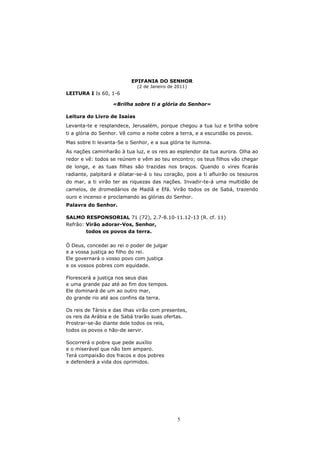 EPIFANIA DO SENHOR
                             (2 de Janeiro de 2011)
LEITURA I Is 60, 1-6

                   «Brilha sobre ti a glória do Senhor»

Leitura do Livro de Isaías
Levanta-te e resplandece, Jerusalém, porque chegou a tua luz e brilha sobre
ti a glória do Senhor. Vê como a noite cobre a terra, e a escuridão os povos.
Mas sobre ti levanta-Se o Senhor, e a sua glória te ilumina.
As nações caminharão à tua luz, e os reis ao esplendor da tua aurora. Olha ao
redor e vê: todos se reúnem e vêm ao teu encontro; os teus filhos vão chegar
de longe, e as tuas filhas são trazidas nos braços. Quando o vires ficarás
radiante, palpitará e dilatar-se-á o teu coração, pois a ti afluirão os tesouros
do mar, a ti virão ter as riquezas das nações. Invadir-te-á uma multidão de
camelos, de dromedários de Madiã e Efá. Virão todos os de Sabá, trazendo
ouro e incenso e proclamando as glórias do Senhor.
Palavra do Senhor.

SALMO RESPONSORIAL 71 (72), 2.7-8.10-11.12-13 (R. cf. 11)
Refrão: Virão adorar-Vos, Senhor,
        todos os povos da terra.

Ó Deus, concedei ao rei o poder de julgar
e a vossa justiça ao filho do rei.
Ele governará o vosso povo com justiça
e os vossos pobres com equidade.

Florescerá a justiça nos seus dias
e uma grande paz até ao fim dos tempos.
Ele dominará de um ao outro mar,
do grande rio até aos confins da terra.

Os reis de Társis e das ilhas virão com presentes,
os reis da Arábia e de Sabá trarão suas ofertas.
Prostrar-se-ão diante dele todos os reis,
todos os povos o hão-de servir.

Socorrerá o pobre que pede auxílio
e o miserável que não tem amparo.
Terá compaixão dos fracos e dos pobres
e defenderá a vida dos oprimidos.




                                              5
 