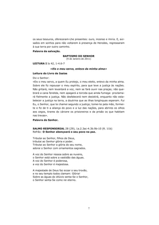os seus tesouros, ofereceram-Lhe presentes: ouro, incenso e mirra. E, avi-
sados em sonhos para não voltarem à presença de Herodes, regressaram
à sua terra por outro caminho.
Palavra da salvação.

                        BAPTISMO DO SENHOR
                           (9 de Janeiro de 2011)

LEITURA I Is 42, 1-4.6-7

                «Eis o meu servo, enlevo da minha alma»
Leitura do Livro de Isaías
Diz o Senhor:
«Eis o meu servo, a quem Eu protejo, o meu eleito, enlevo da minha alma.
Sobre ele fiz repousar o meu espírito, para que leve a justiça às nações.
Não gritará, nem levantará a voz, nem se fará ouvir nas praças; não que-
brará a cana fendida, nem apagará a torcida que ainda fumega: proclama-
rá fielmente a justiça. Não desfalecerá nem desistirá, enquanto não esta-
belecer a justiça na terra, a doutrina que as ilhas longínquas esperam. Fui
Eu, o Senhor, que te chamei segundo a justiça; tomei-te pela mão, formei-
te e fiz de ti a aliança do povo e a luz das nações, para abrires os olhos
aos cegos, tirares do cárcere os prisioneiros e da prisão os que habitam
nas trevas».
Palavra do Senhor.


SALMO RESPONSORIAL 28 (29), 1a.2.3ac-4.3b.9b-10 (R. 11b)
Refrão: O Senhor abençoará o seu povo na paz.

Tributai ao Senhor, filhos de Deus,
tributai ao Senhor glória e poder.
Tributai ao Senhor a glória do seu nome,
adorai o Senhor com ornamentos sagrados.

A voz do Senhor ressoa sobre as nuvens,
o Senhor está sobre a vastidão das águas.
A voz do Senhor é poderosa,
a voz do Senhor é majestosa.

A majestade de Deus faz ecoar o seu trovão,
e no seu templo todos clamam: Glória!
Sobre as águas do dilúvio senta-Se o Senhor,
o Senhor senta-Se como rei eterno.




                                              7
 