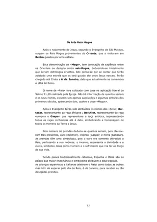 Os três Reis Magos


      Após o nascimento de Jesus, segundo o Evangelho de São Mateus,
surgem os Reis Magos provenientes do Oriente, que o visitaram em
Belém guiados por uma estrela.


      Esta denominação de «Mago», tem conotação de sapiência entre
os Orientais ou designa ainda astrólogos, deduzindo-se inicialmente
que seriam Astrólogos eruditos. Isto pensa-se por se contar que terão
avistado uma estrela que os terá guiado até onde Jesus nasceu. Terão
chegado até Cristo a 6 de Janeiro, data que actualmente se comemora
o «Dia de Reis».


      O nome de «Reis» fora colocado com base na aplicação liberal do
Salmo 71,10 realizada pela Igreja. Não há informação de quantos seriam
e os seus nomes, existem sim apenas suposições e algumas pinturas dos
primeiros séculos, aparecendo dois, quatro e doze «Magos».


      Após o Evangelho terão sido atribuídos os nomes dos «Reis»; Bal-
tasar, representante da raça africana ; Belchior, representante da raça
europeia e Gaspar que representava a raça asiática, representando
todas as raças conhecidas até à data, simbolizando a homenagem de
todos os Homens da Terra a Jesus.


      Pelo número de prendas deduziu-se quantos seriam, pois oferece-
ram três presentes, ouro (Belchior), incenso (Gaspar) e mirra (Baltasar).
As prendas têm uma simbologia, pois o ouro era somente oferecido a
Reis, perfazendo a sua nobreza; o incenso, representa a divindade e a
mirra, simboliza Jesus como Homem e o sofrimento que iria ter ao longo
da sua vida.


      Sendo países tradicionalmente católicos, Espanha e Itália são os
países que maior importância e simbolismo atribuem a esta tradição.
As crianças espanholas e italianas celebram o Natal como todas as outras
mas têm de esperar pelo dia de Reis, 6 de Janeiro, para receber as tão
desejadas prendas.




                                          15
 