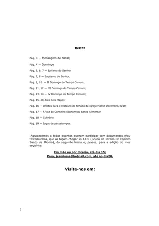 INDICE


    Pág. 3 — Mensagem de Natal;

    Pág. 4 — Domingo

    Pág. 5, 6, 7 — Epifania do Senhor

    Pág. 7, 8 — Baptismo do Senhor;

    Pág. 9, 10 — II Domingo do Tempo Comum;

    Pág. 11, 12 — III Domingo do Tempo Comum;

    Pág. 13, 14 — IV Domingo do Tempo Comum;

    Pág. 15—Os três Reis Magos;

    Pág. 16 — Ofertas para o restauro do telhado da Igreja Matriz-Dezembro/2010

    Pág. 17 — A Voz do Conselho Económico; Banco Alimentar

    Pág. 18 — Culinária

    Pág. 19 — Jogos de passatempos.




     Agradecemos a todos quantos queiram participar com documentos e/ou
    testemunhos, que os façam chegar ao J.E.S (Grupo de Jovens Do Espírito
    Santo de Mioma), da seguinte forma e, prazos, para a edição do mes
    seguinte:

                          Em mão ou por correio, até dia 15;
                 Para, jesmioma@hotmail.com, até ao dia20.



                                 Visite-nos em:




2
 