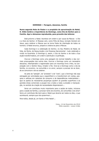 DOMINGO — Paragem, descanso, família


    Numa segunda Nota do Pastor e a propósito da aproximação do Natal,
    D. Ilídio lembra a importância do Domingo, como Dia do Senhor para a
    Família. Aqui a deixamos reproduzida, para proveito dos leitores:


          Está próximo o Natal. Acontece em ordem e por causa da Páscoa - o Dia
    e a Hora do Senhor. O Messias vem, como Filho de Deus, tornado Homem em
    Jesus, para celebrar a Páscoa que se torna Festa da Libertação de todos os
    homens. O Natal anuncia, prepara e ordena-se para a Páscoa.

          Cada Domingo é a celebração do Senhor, no Seu Mistério de Natal, de
    Vida, de Morte, de Ressurreição e de Presença Sacramental - tudo celebrado e
    vivido na Eucaristia. O Domingo é, assim, o Dia do Senhor e de toda a Sua
    acção transformadora, em ordem à plenitude e à perfeição.

          Vive-se o Domingo como uma paragem do normal trabalho e das nor-
    mais preocupações dos outros dias. Vive-se o Domingo como um necessário
    descanso, retemperador e regenerador para um recomeço livre e feliz, na coo-
    preação com o Senhor Deus, Criador e Pai. Vive-se o Domingo como o dia da
    família, no encontro, na comunhão e no amor, sempre a precisar de se dizer,
    de se comunicar e de se celebrar.

          Ao jeito de "petição", de "protesto" e de "voto", que o Domingo não seja
    estragado por actividades que o espartilhem e o transformem em visitas, pas-
    seios e asfixias em catedrais de consumo e de dependências materialistas!...
    Que os apelos às necessárias poupanças ajudem as grandes superfícies e as
    grandes áreas comerciais a poupar-nos a todos a toda a pressão e manipula-
    ção, no sentido da criação de necessidades dispensáveis!...

          Seria um contributo muito importante para a saúde de todos, inclusive
    para a saúde da família, a precisar tanto de encontro, de comunhão e de amor!
    Seria um contributo tão bom para o Natal que deveria ser todos os dias, o que
    acontecerá, sempre que nós quisermos!...

    Para todos, desde já, um Santo e Feliz Natal!...


                                                       Viseu, 14 de Dezembro de 2010
                                                           Ilídio Leandro - vosso irmão




4
 