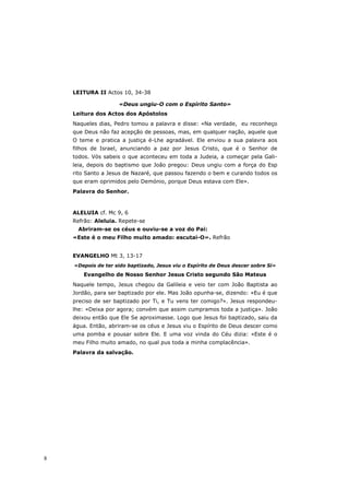 LEITURA II Actos 10, 34-38

                    «Deus ungiu-O com o Espírito Santo»
    Leitura dos Actos dos Apóstolos
    Naqueles dias, Pedro tomou a palavra e disse: «Na verdade, eu reconheço
    que Deus não faz acepção de pessoas, mas, em qualquer nação, aquele que
    O teme e pratica a justiça é-Lhe agradável. Ele enviou a sua palavra aos
    filhos de Israel, anunciando a paz por Jesus Cristo, que é o Senhor de
    todos. Vós sabeis o que aconteceu em toda a Judeia, a começar pela Gali-
    leia, depois do baptismo que João pregou: Deus ungiu com a força do Esp
    rito Santo a Jesus de Nazaré, que passou fazendo o bem e curando todos os
    que eram oprimidos pelo Demónio, porque Deus estava com Ele».
    Palavra do Senhor.



    ALELUIA cf. Mc 9, 6
    Refrão: Aleluia. Repete-se
     Abriram-se os céus e ouviu-se a voz do Pai:
    «Este é o meu Filho muito amado: escutai-O». Refrão


    EVANGELHO Mt 3, 13-17
    «Depois de ter sido baptizado, Jesus viu o Espírito de Deus descer sobre Si»
       Evangelho de Nosso Senhor Jesus Cristo segundo São Mateus
    Naquele tempo, Jesus chegou da Galileia e veio ter com João Baptista ao
    Jordão, para ser baptizado por ele. Mas João opunha-se, dizendo: «Eu é que
    preciso de ser baptizado por Ti, e Tu vens ter comigo?». Jesus respondeu-
    lhe: «Deixa por agora; convém que assim cumpramos toda a justiça». João
    deixou então que Ele Se aproximasse. Logo que Jesus foi baptizado, saiu da
    água. Então, abriram-se os céus e Jesus viu o Espírito de Deus descer como
    uma pomba e pousar sobre Ele. E uma voz vinda do Céu dizia: «Este é o
    meu Filho muito amado, no qual pus toda a minha complacência».
    Palavra da salvação.




8
 