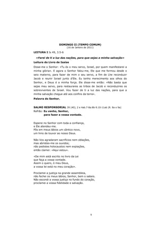 DOMINGO II (TEMPO COMUM)
                          (16 de Janeiro de 2011)

LEITURA I Is 49, 3.5-6

 «Farei de ti a luz das nações, para que sejas a minha salvação»
Leitura do Livro de Isaías
Disse-me o Senhor: «Tu és o meu servo, Israel, por quem manifestarei a
minha glória». E agora o Senhor falou-me, Ele que me formou desde o
seio materno, para fazer de mim o seu servo, a fim de Lhe reconduzir
Jacob e reunir Israel junto d’Ele. Eu tenho merecimento aos olhos do
Senhor, e Deus é a minha força. Ele disse-me então: «Não basta que
sejas meu servo, para restaurares as tribos de Jacob e reconduzires os
sobreviventes de Israel. Vou fazer de ti a luz das nações, para que a
minha salvação chegue até aos confins da terra».
Palavra do Senhor.


SALMO RESPONSORIAL 39 (40), 2 e 4ab.7-8a.8b-9.10-11ab (R. 8a e 9a)
Refrão: Eu venho, Senhor,
        para fazer a vossa vontade.


Esperei no Senhor com toda a confiança,
e Ele atendeu-me.
Pôs em meus lábios um cântico novo,
um hino de louvor ao nosso Deus.

Não Vos agradaram sacrifícios nem oblações,
mas abristes-me os ouvidos;
não pedistes holocaustos nem expiações,
então clamei: «Aqui estou».

«De mim está escrito no livro da Lei
que faça a vossa vontade.
Assim o quero, ó meu Deus,
a vossa lei está no meu coração».

Proclamei a justiça na grande assembleia,
não fechei os meus lábios, Senhor, bem o sabeis.
Não escondi a vossa justiça no fundo do coração,
proclamei a vossa fidelidade e salvação.




                                              9
 