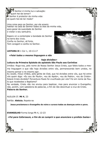 10
O Senhor é minha luz e salvação:
quem hei-de temer?
O Senhor é protector da minha vida:
de quem hei-de ter medo?
Uma coisa peço ao Senhor, por ela anseio:
habitar na casa do Senhor todos os dias da minha vida,
para gozar da suavidade do Senhor
e visitar o seu santuário.
Espero vir a contemplar a bondade do Senhor
na terra dos vivos.
Confia no Senhor, sê forte.
Tem coragem e confia no Senhor.
LEITURA II 1 Cor 1, 10-13.17
«Falai todos a mesma linguagem e não
haja divisões»
Leitura da Primeira Epístola do apóstolo São Paulo aos Coríntios
Irmãos: Rogo-vos, pelo nome de Nosso Senhor Jesus Cristo, que faleis todos a mes-
ma linguagem e que não haja divisões entre vós, permanecendo bem unidos, no
mesmo pensar e no mesmo agir.
Eu soube, meus irmãos, pela gente de Cloé, que há divisões entre vós, que há entre
vós quem diga: «Eu sou de Paulo», «eu de Apolo», «eu de Pedro», «eu de Cristo».
Estará Cristo dividido? Porventura Paulo foi crucificado por vós? Foi em nome de Pau-
lo que recebestes o Baptismo?
Na verdade, Cristo não me enviou para baptizar, mas para anunciar o Evangelho;
não, porém, com sabedoria de palavras, a fim de não desvirtuar a cruz de Cristo.
Palavra do Senhor.
ALELUIA Cf. Mt 4, 23
Refrão: Aleluia. Repete-se
Jesus proclamava o Evangelho do reino e curava todas as doenças entre o povo.
EVANGELHO Forma longa Mt 4, 12-23
«Foi para Cafarnaum, a fim de se cumprir o que anunciara o profeta Isaías»
 