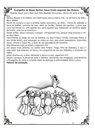 11
Evangelho de Nosso Senhor Jesus Cristo segundo São Mateus
Quando Jesus ouviu dizer que João Baptista fora preso, retirou-Se para a Gali-
leia.
Deixou Nazaré e foi habitar em Cafarnaum, terra à beira-mar, no território de Zabu-
lão e Neftali.
Assim se cumpria o que o profeta Isaías anunciara, ao dizer: «Terra de Zabulão e
terra de Neftali, caminho do mar, além do Jordão, Galileia dos gentios: o povo que
vivia nas trevas viu uma grande luz; para aqueles que habitavam na sombria região
da morte, uma luz se levantou».
Desde então, Jesus começou a pregar: «Arrependei-vos, porque está proximo o rei-
no dos Céus».
Caminhando ao longo do mar da Galileia, viu dois irmãos: Simão, chamado Pedro, e
seu irmão André, que lançavam as redes ao mar, pois eram pescadores. Disse-lhes
Jesus: «Vinde e segui-Me, e farei de vós pescadores de homens».
Eles deixaram logo as redes e seguiram-n’O.
Um pouco mais adiante, viu outros dois irmãos: Tiago, filho de Zebedeu, e seu ir-
mão João, que estavam no barco, na companhia de seu pai Zebedeu, a consertar as
redes.
Jesus chamou-os, e eles, deixando o barco e o pai, seguiram-n’O.
Depois começou a percorrer toda a Galileia, ensinando nas sinagogas, proclamando
o Evangelho do reino e curando todas as doenças e enfermidades entre o povo.
Palavra da salvação.
 