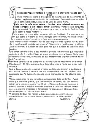 12
Vaticano: Papa considera o «silêncio» a chave da relação com
Deus
O Papa Francisco sobre o Evangelho da Anunciação do nascimento do
Senhor, explicou que o mistério da relação com Deus realiza-se no silên-
cio e sem publicidade, na capela da Casa de Santa Marta.
“Cada um de nós sabe como o Senhor atua misteriosamente em
nosso coração e em nossa alma”, assinalou Francisco que perguntou
hoje de manhã: “Qual será a nuvem, o poder, o estilo do Espírito Santo
para cobrir o nosso mistério?”.
“Esta nuvem na nossa vida chama-se silêncio. O silêncio é apenas uma nu-
vem que cobre o mistério da nossa relação com o Senhor, da nossa santida-
de e nossos pecados”, explicou o Papa sobre a sua pergunta.
Para Francisco esse “mistério” não se pode explicar mas “quando não há silên-
cio o mistério está perdido, vai embora”: “Mantenha o mistério com o silêncio!
Essa é a nuvem, é o poder de Deus para nós que é o poder do Espírito Santo",
alertou.
“O Senhor sempre cobriu o seu mistério” porque “um mistério que faz publici-
dade de si não é cristão. E isso foi o que aconteceu com a Virgem Maria quan-
do recebe o seu Filho, o mistério da sua maternidade virginal também foi co-
berto”, explicou.
A homilia centrou-se no Evangelho da Anunciação do nascimento do Senhor
[São Lucas 1, 26-38], quando o Anjo Gabriel revelou a Maria que ia ser mãe
de Jesus.
Para o Papa a mãe de Jesus foi o “ícone perfeito do silêncio” e destacou a
sua atitude “desde o anúncio da sua maternidade até ao Calvário” mas
acrescenta que “o Evangelho não diz se ela pronunciou ou não alguma pala-
vra”.
“Ficou calada mas no seu coração, quantas coisas dizia ao Senhor - ‘Você
disse que ele seria grande, que daria o trono de David, seu pai, que iria
reinar para sempre e agora vejo-O ali’ -. Maria era humana mas com o
silêncio ocultou o mistério que não entendia e com seu silêncio, deixou
que seu mistério crescesse e florescesse na esperança”, observou Fran-
cisco na capela da Casa de Santa Marta.
“A sombra de Deus nas nossas vidas ajuda-nos a descobrir o nosso
mistério do encontro com o Senhor, do caminho de vida com Ele”,
alertou. RV/CB/LFS
 