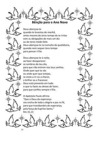 14
Bênção para o Ano Novo
Deus abençoa-te
quando te levantas de manhã,
antes mesmo de teres tempo de te irritar
com as obrigações de mais um dia
ou de teres medo Dele.
Deus abençoa-te no tumulto do quo)diano,
quando nem sequer tens tempo
para pensar n’Ele.
Deus abençoa-te à noite,
ao fazer desaparecer
as sombras do teu dia,
para que não entrem nos teus sonhos.
Onde quer que tu vás
ou onde quer que estejas,
se estás a rir ou a chorar,
a brilhar ou a fracassar.
Deus está presente em tudo
o que tu fazes ou deixas de fazer,
para que conﬁes sempre n’Ele.
O Apóstolo Paulo aﬁrma:
“Que o Deus da esperança
vos encha de toda a alegria e paz na fé,
para que transbordeis de esperança,
pela força do Espírito Santo.”
Rm 15,13
 