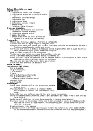 18
Bolo de Chocolate sem ovos
Ingredientes:
2 chávenas de farinha com fermento
2 chávenas de açucar (de preferência amare-
lo)
1 chávena de chocolate em pó
1 chávena de óleo
2 chávenas de água
2 colheres de sopa de vinagre
1 pitada de sal
1 colher de chá de fermento
Creme de chocolate:
Uma tablete de chocolate para culinária
3 colheres de sopa de manteiga
4 colheres de sopa de açúcar
1 pacote de natas
1 pitada de baunilha em pó ou 1 colher de
sopa de licor de laranja (facultativo)
Preparação:
Mistura-se a farinha , o açúcar, o fermento e o chocolate.
Adiciona-se o óleo e a água. Depois o vinagre e o sal.
Unta-se muito bem uma forma sem buraco, quadrada, redonda ou rectangular forra-se o
fundo com papel vegetal e volta-se a untar.
Polvilha-se com farinha e deita-se a massa ao centro de preferência com a ajuda de um pas-
sador para filtrar algum grumo de farinha ou açúcar.
Coze em forno brando cerca de 30 minutos.
Verifica-se se está cozido com ajuda de um palito e retira-se.
Deixa-se arrefecer completamente e depois desenforma-se.
Cobrir com um creme de chocolate que se prepara levando numa caçarola a banh -maria
todos os ingredientes até derreterem por completo.
Mexe-se bem para se misturarem e deixa-se arrefecer.
Cobre-se o bolo e leva-se um pouco ao frio.
Bolos de arroz
Ingredientes (12 bolos):
250 g de açúcar
70 g de margarina
1,5 dl de leite
2 ovos
200 g de farinha com fermento
150 g de farinha de arroz
1 colher de chá de fermento em pó
raspa de limão
papel vegetal
Preparação:
Numa tigela misture o açúcar com a manteiga à mão e
amasse bem.
Depois junte os ovos e continue a amassar. Deite o
leite e depois as farinhas com o fermento e raspa de
limão.
Bata então com uma colher de pau até ficar uma massa homogénea.
Deixe descansar durante uma hora. Unte os aros para bolos de arroz e forre-os com tiras de
papel vegetal.
Ponha-os num tabuleiro e no fundo dos aros ponha circulos de papel vegetal.
Depois da massa ter descansado volte a batê-la com uma colher e deite-a cuidadosamente
nos aros até encher 2/3 dos mesmos. Polvilhe com açúcar. Leve ao forno bem quente
cerca de 25 minutos.
Deixe arrefecer e retire os aros.
( Os aros vendem-se em lojas especializadas no ramo da pastelaria ou então pode substitui-
los por formas redondas de silicone forrando-as na mesma com tiras de papel vegetal.)
 