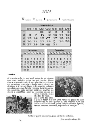 20
Com a colaboração do JES
Por favor guarde a nossa voz, pode ser-lhe útil no futuro.
2014
Lua cheia Lua nova Quarto crescente Quarto Minguante
Janeiro
O primeiro mês do ano está longe de ser aquele
que mais trabalho exige no seu jardim. Nesta
época, a grande maioria das plantas encontra-se
em descanso vegetativo. Ainda assim, depois de
desfazer a árvore de Natal e de arrumar todas as
prendas que a sua família recebeu durante a qua-
dra natalícia, pode semear petúnias, ervilhas de
cheiro e gipsófilas, além de espécies anuais de
verão, bienais, rosas
e bolbos de vaso.
Esta é uma boa altu-
ra para o fazer. Se tem uma horta ou gosta de fazer
experiências no seu quintal ou até mesmo num dos
cantos da sua varanda, pode sempre semear agriões,
alfaces, cebolas, coentros, espinafres e nabiças.
 