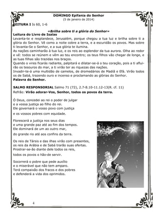 4
DOMINGO Epifania do Senhor
(5 de janeiro de 2014)
LEITURA I Is 60, 1-6
«Brilha sobre ti a glória do Senhor»
Leitura do Livro de Isaías
Levanta-te e resplandece, Jerusalém, porque chegou a tua luz e brilha sobre ti a
glória do Senhor. Vê como a noite cobre a terra, e a escuridão os povos. Mas sobre
ti levanta-Se o Senhor, e a sua glória te ilumina.
As nações caminharão à tua luz, e os reis ao esplendor da tua aurora. Olha ao redor
e vê: todos se reúnem e vêm ao teu encontro; os teus filhos vão chegar de longe, e
as tuas filhas são trazidas nos braços.
Quando o vires ficarás radiante, palpitará e dilatar-se-á o teu coração, pois a ti aflui-
rão os tesouros do mar, a ti virão ter as riquezas das nações.
Invadir-te-á uma multidão de camelos, de dromedários de Madiã e Efá. Virão todos
os de Sabá, trazendo ouro e incenso e proclamando as glórias do Senhor.
Palavra do Senhor.
SALMO RESPONSORIAL Salmo 71 (72), 2.7-8.10-11.12-13(R. cf. 11)
Refrão: Virão adorar-Vos, Senhor, todos os povos da terra.
Ó Deus, concedei ao rei o poder de julgar
e a vossa justiça ao filho do rei.
Ele governará o vosso povo com justiça
e os vossos pobres com equidade.
Florescerá a justiça nos seus dias
e uma grande paz até ao fim dos tempos.
Ele dominará de um ao outro mar,
do grande rio até aos confins da terra.
Os reis de Társis e das ilhas virão com presentes,
os reis da Arábia e de Sabá trarão suas ofertas.
Prostrar-se-ão diante dele todos os reis,
todos os povos o hão-de servir.
Socorrerá o pobre que pede auxílio
e o miserável que não tem amparo.
Terá compaixão dos fracos e dos pobres
e defenderá a vida dos oprimidos.
 