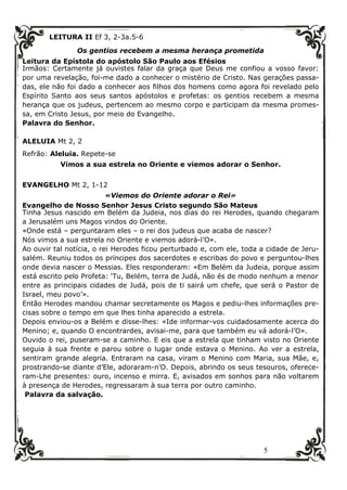 5
LEITURA II Ef 3, 2-3a.5-6
Os gentios recebem a mesma herança prometida
Leitura da Epístola do apóstolo São Paulo aos Efésios
Irmãos: Certamente já ouvistes falar da graça que Deus me confiou a vosso favor:
por uma revelação, foi-me dado a conhecer o mistério de Cristo. Nas gerações passa-
das, ele não foi dado a conhecer aos filhos dos homens como agora foi revelado pelo
Espírito Santo aos seus santos apóstolos e profetas: os gentios recebem a mesma
herança que os judeus, pertencem ao mesmo corpo e participam da mesma promes-
sa, em Cristo Jesus, por meio do Evangelho.
Palavra do Senhor.
ALELUIA Mt 2, 2
Refrão: Aleluia. Repete-se
Vimos a sua estrela no Oriente e viemos adorar o Senhor.
EVANGELHO Mt 2, 1-12
«Viemos do Oriente adorar o Rei»
Evangelho de Nosso Senhor Jesus Cristo segundo São Mateus
Tinha Jesus nascido em Belém da Judeia, nos dias do rei Herodes, quando chegaram
a Jerusalém uns Magos vindos do Oriente.
«Onde está – perguntaram eles – o rei dos judeus que acaba de nascer?
Nós vimos a sua estrela no Oriente e viemos adorá-l’O».
Ao ouvir tal notícia, o rei Herodes ficou perturbado e, com ele, toda a cidade de Jeru-
salém. Reuniu todos os príncipes dos sacerdotes e escribas do povo e perguntou-lhes
onde devia nascer o Messias. Eles responderam: «Em Belém da Judeia, porque assim
está escrito pelo Profeta: ‘Tu, Belém, terra de Judá, não és de modo nenhum a menor
entre as principais cidades de Judá, pois de ti sairá um chefe, que será o Pastor de
Israel, meu povo’».
Então Herodes mandou chamar secretamente os Magos e pediu-lhes informações pre-
cisas sobre o tempo em que lhes tinha aparecido a estrela.
Depois enviou-os a Belém e disse-lhes: «Ide informar-vos cuidadosamente acerca do
Menino; e, quando O encontrardes, avisai-me, para que também eu vá adorá-l’O».
Ouvido o rei, puseram-se a caminho. E eis que a estrela que tinham visto no Oriente
seguia à sua frente e parou sobre o lugar onde estava o Menino. Ao ver a estrela,
sentiram grande alegria. Entraram na casa, viram o Menino com Maria, sua Mãe, e,
prostrando-se diante d’Ele, adoraram-n’O. Depois, abrindo os seus tesouros, oferece-
ram-Lhe presentes: ouro, incenso e mirra. E, avisados em sonhos para não voltarem
à presença de Herodes, regressaram à sua terra por outro caminho.
Palavra da salvação.
 