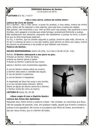 6
DOMINGO Batismo do Senhor
(12 de janeiro de 2014)
LEITURA I Is 42, 1-4.6-7
«Eis o meu servo, enlevo da minha alma»
Leitura do Livro de Isaías
Diz o Senhor: «Eis o meu servo, a quem Eu protejo, o meu eleito, enlevo da minha
alma. Sobre ele fiz repousar o meu espírito, para que leve a justiça às nações.
Não gritará, nem levantará a voz, nem se fará ouvir nas praças; não quebrará a cana
fendida, nem apagará a torcida que ainda fumega: proclamará fielmente a justiça.
Não desfalecerá nem desistirá, enquanto não estabelecer a justiça na terra, a doutri-
na que as ilhas longínquas esperam.
Fui Eu, o Senhor, que te chamei segundo a justiça; tomei-te pela mão, formei-te e
fiz de ti a aliança do povo e a luz das nações, para abrires os olhos aos cegos, tirares
do cárcere os prisioneiros e da prisão os que habitam nas trevas».
Palavra do Senhor.
SALMO RESPONSORIAL Salmo 28 (29), 1a.2.3ac-4.3b.9b-10 (R. 11b)
Refrão: O Senhor abençoará o seu povo na paz.
Tributai ao Senhor, filhos de Deus,
tributai ao Senhor glória e poder.
Tributai ao Senhor a glória do seu nome,
adorai o Senhor com ornamentos sagrados.
A voz do Senhor ressoa sobre as nuvens,
o Senhor está sobre a vastidão das águas.
A voz do Senhor é poderosa,
a voz do Senhor é majestosa.
A majestade de Deus faz ecoar o seu trovão,
e no seu templo todos clamam: Glória!
Sobre as águas do dilúvio senta-Se o Senhor,
o Senhor senta-Se como rei eterno.
LEITURA II Actos 10, 34-38
«Deus ungiu-O com o Espírito Santo»
Leitura dos Actos dos Apóstolos
Naqueles dias, Pedro tomou a palavra e disse: «Na verdade, eu reconheço que Deus
não faz acepção de pessoas, mas, em qualquer nação, aquele que O teme e pratica a
justiça é-Lhe agradável. Ele enviou a sua palavra aos filhos de Israel, anunciando a
paz por Jesus Cristo, que é o Senhor de todos.
 