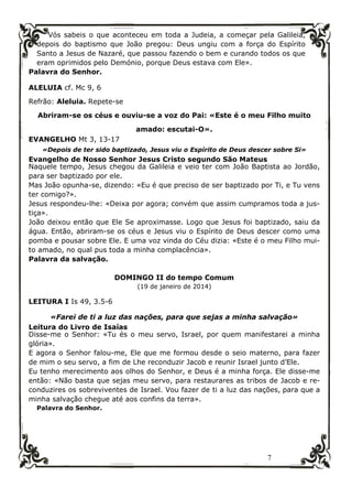 7
Vós sabeis o que aconteceu em toda a Judeia, a começar pela Galileia,
depois do baptismo que João pregou: Deus ungiu com a força do Espírito
Santo a Jesus de Nazaré, que passou fazendo o bem e curando todos os que
eram oprimidos pelo Demónio, porque Deus estava com Ele».
Palavra do Senhor.
ALELUIA cf. Mc 9, 6
Refrão: Aleluia. Repete-se
Abriram-se os céus e ouviu-se a voz do Pai: «Este é o meu Filho muito
amado: escutai-O».
EVANGELHO Mt 3, 13-17
«Depois de ter sido baptizado, Jesus viu o Espírito de Deus descer sobre Si»
Evangelho de Nosso Senhor Jesus Cristo segundo São Mateus
Naquele tempo, Jesus chegou da Galileia e veio ter com João Baptista ao Jordão,
para ser baptizado por ele.
Mas João opunha-se, dizendo: «Eu é que preciso de ser baptizado por Ti, e Tu vens
ter comigo?».
Jesus respondeu-lhe: «Deixa por agora; convém que assim cumpramos toda a jus-
tiça».
João deixou então que Ele Se aproximasse. Logo que Jesus foi baptizado, saiu da
água. Então, abriram-se os céus e Jesus viu o Espírito de Deus descer como uma
pomba e pousar sobre Ele. E uma voz vinda do Céu dizia: «Este é o meu Filho mui-
to amado, no qual pus toda a minha complacência».
Palavra da salvação.
DOMINGO II do tempo Comum
(19 de janeiro de 2014)
LEITURA I Is 49, 3.5-6
«Farei de ti a luz das nações, para que sejas a minha salvação»
Leitura do Livro de Isaías
Disse-me o Senhor: «Tu és o meu servo, Israel, por quem manifestarei a minha
glória».
E agora o Senhor falou-me, Ele que me formou desde o seio materno, para fazer
de mim o seu servo, a fim de Lhe reconduzir Jacob e reunir Israel junto d’Ele.
Eu tenho merecimento aos olhos do Senhor, e Deus é a minha força. Ele disse-me
então: «Não basta que sejas meu servo, para restaurares as tribos de Jacob e re-
conduzires os sobreviventes de Israel. Vou fazer de ti a luz das nações, para que a
minha salvação chegue até aos confins da terra».
Palavra do Senhor.
 