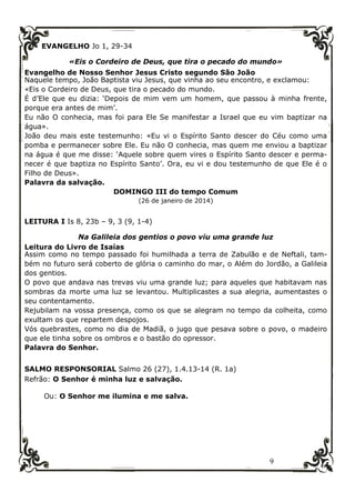 9
EVANGELHO Jo 1, 29-34
«Eis o Cordeiro de Deus, que tira o pecado do mundo»
Evangelho de Nosso Senhor Jesus Cristo segundo São João
Naquele tempo, João Baptista viu Jesus, que vinha ao seu encontro, e exclamou:
«Eis o Cordeiro de Deus, que tira o pecado do mundo.
É d’Ele que eu dizia: ‘Depois de mim vem um homem, que passou à minha frente,
porque era antes de mim’.
Eu não O conhecia, mas foi para Ele Se manifestar a Israel que eu vim baptizar na
água».
João deu mais este testemunho: «Eu vi o Espírito Santo descer do Céu como uma
pomba e permanecer sobre Ele. Eu não O conhecia, mas quem me enviou a baptizar
na água é que me disse: ‘Aquele sobre quem vires o Espírito Santo descer e perma-
necer é que baptiza no Espírito Santo’. Ora, eu vi e dou testemunho de que Ele é o
Filho de Deus».
Palavra da salvação.
DOMINGO III do tempo Comum
(26 de janeiro de 2014)
LEITURA I Is 8, 23b – 9, 3 (9, 1-4)
Na Galileia dos gentios o povo viu uma grande luz
Leitura do Livro de Isaías
Assim como no tempo passado foi humilhada a terra de Zabulão e de Neftali, tam-
bém no futuro será coberto de glória o caminho do mar, o Além do Jordão, a Galileia
dos gentios.
O povo que andava nas trevas viu uma grande luz; para aqueles que habitavam nas
sombras da morte uma luz se levantou. Multiplicastes a sua alegria, aumentastes o
seu contentamento.
Rejubilam na vossa presença, como os que se alegram no tempo da colheita, como
exultam os que repartem despojos.
Vós quebrastes, como no dia de Madiã, o jugo que pesava sobre o povo, o madeiro
que ele tinha sobre os ombros e o bastão do opressor.
Palavra do Senhor.
SALMO RESPONSORIAL Salmo 26 (27), 1.4.13-14 (R. 1a)
Refrão: O Senhor é minha luz e salvação.
Ou: O Senhor me ilumina e me salva.
 