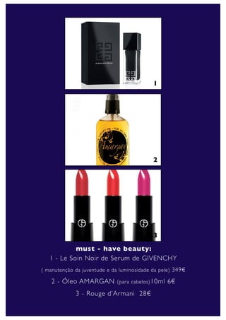 1




                                            2




                                            3
            must - have beauty:
   1 - Le Soin Noir de Serum de GIVENCHY
( manutenção da juventude e da luminosidade da pele) 349€

    2 - Óleo AMARGAN          (para cabelos) 10ml   6€
             3 - Rouge d’Armani 28€
 