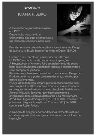 SPOTLIGHT

       JOANA RIBEIRO


A matosinhense Joana Ribeiro nasceu
em 1987.
Desde muito nova, sentiu o
chamamento das artes e completou a
sua formação secundária nessa área.

Para dar azo à sua criatividade plástica, licenciou-se em Design
de Joalharia, na Escola Superior de Artes e Design (ESAD).

Durante o seu trajecto no ensino superior, utilizou o
ERASMUS como forma de buscar novas inspirações.
A Hodgeschool of Antwerp foi o estabelecimento de ensino
belga seleccionado para aperfeiçoar técnicas e compreender a
visão europeia da joalharia.
Recentemente, também completou o mestrado em Design de
Produto, de forma a poder compreender o acto criativo por
dentro das empresas.
Nunca satisfeita, tentou sempre ganhar reconhecimento pelas
suas criações. Em 2009, venceu o Concurso Jovens Criadores
na categoria de Joalharia, com a sua colecção de ﬁnal de curso
Annelus Naturalis; Serralves reconhece igualmente a
originalidade desta colecção, destacando-a na Mostra POPs
(Produtos Originais Portugueses). 2010; Em 2011, recebeu o 3º
prémio na categoria Inovação, no Concurso VIP Jóias 2010,
com o anel Ruber Folium.

A ambição da designer é tornar delicados elementos naturais
em jóias originais, tendo sempre a natureza como sua fonte de
inspiração.
 