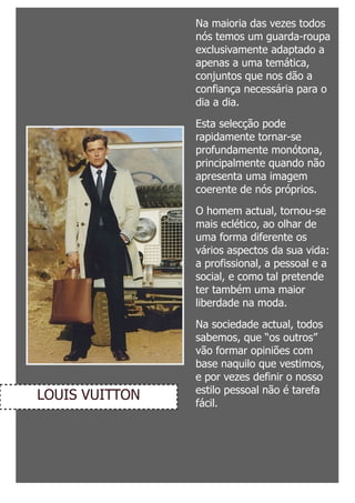Na maioria das vezes todos
                nós temos um guarda-roupa
                exclusivamente adaptado a
                apenas a uma temática,
                conjuntos que nos dão a
                confiança necessária para o
                dia a dia.

                Esta selecção pode
                rapidamente tornar-se
                profundamente monótona,
                principalmente quando não
                apresenta uma imagem
                coerente de nós próprios.

                O homem actual, tornou-se
                mais eclético, ao olhar de
                uma forma diferente os
                vários aspectos da sua vida:
                a profissional, a pessoal e a
                social, e como tal pretende
                ter também uma maior
                liberdade na moda.

                Na sociedade actual, todos
                sabemos, que “os outros”
                vão formar opiniões com
                base naquilo que vestimos,
                e por vezes definir o nosso
                estilo pessoal não é tarefa
LOUIS VUITTON   fácil.
 