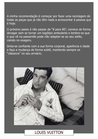 A minha recomendação é começar por fazer uma reciclagem de
todas as peças que já não têm nada a acrescentar à pessoa que
é hoje.

O próximo passo é não passar de “8 para 80”, comece de forma
devagar sem se tornar um logótipo ambulante e lembre-se que
o que vê na passerelle pode não adaptar-se ao seu estilo,
caindo no exagero.

Sinta-se confiante com a sua forma corporal, aparência e idade
e faça a mudança de forma subtil, mantendo sempre os
“clássicos” no seu armário.




                    LOUIS VUITTON
 