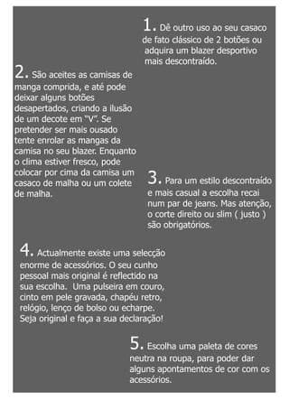 1. Dê outro uso ao seu casaco
                                 de fato clássico de 2 botões ou
                                  adquira um blazer desportivo
                                  mais descontraído.
2. São aceites as camisas de
manga comprida, e até pode
deixar alguns botões
desapertados, criando a ilusão
de um decote em “V”. Se
pretender ser mais ousado
tente enrolar as mangas da
camisa no seu blazer. Enquanto
o clima estiver fresco, pode
colocar por cima da camisa um
casaco de malha ou um colete      3. Para um estilo descontraído
de malha.                         e mais casual a escolha recai
                                  num par de jeans. Mas atenção,
                                  o corte direito ou slim ( justo )
                                  são obrigatórios.


 4. Actualmente existe uma selecção
 enorme de acessórios. O seu cunho
 pessoal mais original é reflectido na
 sua escolha. Uma pulseira em couro,
 cinto em pele gravada, chapéu retro,
 relógio, lenço de bolso ou echarpe.
 Seja original e faça a sua declaração!


                             5. Escolha uma paleta de cores
                             neutra na roupa, para poder dar
                             alguns apontamentos de cor com os
                             acessórios.
 