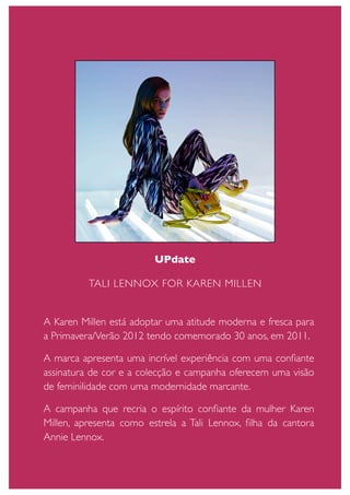 UPdate

          TALI LENNOX FOR KAREN MILLEN


A Karen Millen está adoptar uma atitude moderna e fresca para
a Primavera/Verão 2012 tendo comemorado 30 anos, em 2011.

A marca apresenta uma incrível experiência com uma conﬁante
assinatura de cor e a colecção e campanha oferecem uma visão
de feminilidade com uma modernidade marcante.

A campanha que recria o espírito conﬁante da mulher Karen
Millen, apresenta como estrela a Tali Lennox, ﬁlha da cantora
Annie Lennox.
 
