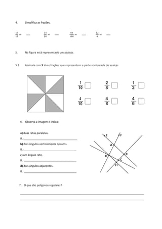 4. Simplifica as frações.
10
15
=
14
20
=
40
100
=
12
4
=
5. Na figura está representado um azulejo.
5.1. Assinala com X duas frações que representem a parte sombreada do azulejo.
2 1
8 2
4 4
8 6
6. Observa a imagem e indica:
a) duas retas paralelas.
R.:____________________________________
b) dois ângulos verticalmente opostos.
R.: ___________________________________
c) um ângulo reto.
R.: ___________________________________
d) dois ângulos adjacentes.
R.: ___________________________________
7. O que são polígonos regulares?
___________________________________________________________________________________
___________________________________________________________________________________
1
10
4
10
 