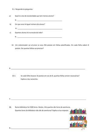 9.1. Responde às perguntas:
a) Qual é o ano de escolaridade que tem menos alunos?
R.: __________________________________________________
b) Em que anos há igual número de alunos?
R.: __________________________________________________
c) Quantos alunos há na escola do João?
R.: __________________________________________________
10. Um colecionador vai arrumar os seus 256 postais em folhas plastificadas. Em cada folha cabem 8
postais. De quantas folhas vai precisar?
R: ___________________________________________________________________________________
10.1. Se cada folha levasse 16 postais em vez de 8, quantas folhas seriam necessárias?
Explica o teu raciocínio.
R: ____________________________________________________________________________________
11. Numa biblioteca há 1500 livros. Destes, três quartos são livros de aventuras.
Quantos livros da biblioteca não são de aventuras? Explica a tua resposta.
R.:__________________________________________________________________________________
 
