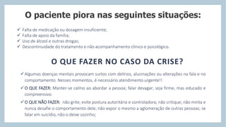 O paciente piora nas seguintes situações:
 Falta de medicação ou dosagem insuficiente;
 Falta de apoio da família;
 Uso de álcool e outras drogas;
 Descontinuidade do tratamento e não acompanhamento clínico e psicológico.
O QUE FAZER NO CASO DA CRISE?
Algumas doenças mentais provocam surtos com delírios, alucinações ou alterações na fala e no
comportamento. Nesses momentos, é necessário atendimento urgente!!
O QUE FAZER: Manter-se calmo ao abordar a pessoa; falar devagar; seja firme, mas educado e
compreensivo.
O QUE NÃO FAZER: não grite; evite postura autoritária e controladora; não critique; não minta e
nunca desafie o comportamento dele; não expor o mesmo a aglomeração de outras pessoas; se
falar em suicídio, não o deixe sozinho;
 