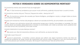 MITOS E VERDADES SOBRE OS SOFRIMENTOS MENTAIS?
Os transtornos mentais são somente frutos da imaginação?
Não.!!!! São transtornos verdadeiros que causam muito sofrimento, podendo inclusive levar o usuário à morte.
Os transtornos mentais são pura “frescura, fraqueza de caráter, doença de rico”?
Não. Os transtornos mentais são causadas por fatores biológicos, psicológicos e sociais, e atingem todas as classes
com a mesma intensidade.
Pessoas com transtornos mentais são perigosas e devem ser excluídas da família, da comunidade e da sociedade?
Não. Pessoas com sofrimento mental não representam perigo para a família, comunidade ou sociedade. Por esse
motivo, devem ser tratadas adequadamente e inseridas na comunidade, sem medo ou exclusão. Assim, poderão levar
uma vida normal, feliz e produtiva, como todo mundo.
Já existe tratamento e cura para doenças mentais?
Não existe cura. Mas há tratamentos efetivos e sem sofrimento, ao alcance de todos.
Você sabe o que é loucura?
Loucura é preconceito, é humilhar e excluir pessoas que sofrem com algum transtorno mental. Os mitos em
relação aos problemas de saúde mental são responsáveis por enorme medo e vergonha e com isso contribuem para
que muitas pessoas que necessitam de ajuda, não busquem tratamento por falta de conhecimento.
 