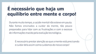 Durante muito tempo, a saúde mental não esteve em pauta.
Não fomos ensinados a cuidar da mente, tão pouco
preparados para lidar com as frustrações e com o excesso
deinformaçõestrazidopelaevoluçãotecnológica.
É necessário prestar atenção ao que a mente está precisando
ecuidardelaassimcomocuidamosdonossocorpo!
É necessário que haja um
equilíbrio entre mente e corpo!
 