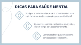 Pratique o autocuidado e trate a si mesmo com mais
carinhoeamor.Vocêéresponsávelpelasuafelicidade!
Se observe, conheça e estabeleça seus limites.
Tireumtempoparadescansaramente.
Conversesobreoquepensaesente
compessoasquevocêconfia.
DICAS PARA SAÚDE MENTAL
 
