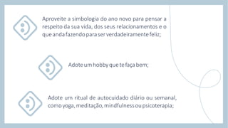 Aproveite a simbologia do ano novo para pensar a
respeito da sua vida, dos seus relacionamentos e o
queandafazendoparaserverdadeiramentefeliz;
Adote um ritual de autocuidado diário ou semanal,
comoyoga,meditação,mindfulnessoupsicoterapia;
Adoteumhobbyquetefaçabem;
 