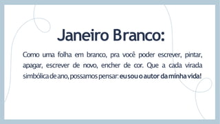 Como uma folha em branco, pra você poder escrever, pintar,
apagar, escrever de novo, encher de cor. Que a cada virada
simbólicadeano,possamospensar:eusouoautordaminhavida!
Janeiro Branco:
 