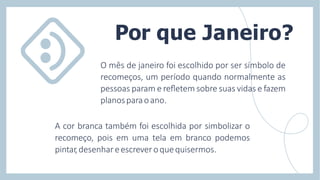 O mês de janeiro foi escolhido por ser símbolo de
recomeços, um período quando normalmente as
pessoas param e reﬂetem sobre suas vidas e fazem
planosparaoano.
A cor branca também foi escolhida por simbolizar o
recomeço, pois em uma tela em branco podemos
pintar,desenhareescreveroquequisermos.
Por que Janeiro?
 