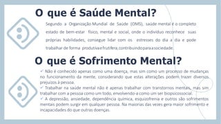 Segundo a Organização Mundial de Saúde (OMS), saúde mental é o completo
estado de bem-estar físico, mental e social, onde o indivíduo reconhece suas
próprias habilidades, consegue lidar com os estresses do dia a dia e pode
trabalhar de forma produtivaefrutifera,contribuindoparaasociedade.
O que é Saúde Mental?
 Não é conhecido apenas como uma doença, mas sim como um processo de mudanças
no funcionamento da mente, considerando que estas alterações podem trazer diversos
prejuízos à pessoa.
 Trabalhar na saúde mental não é apenas trabalhar com transtornos mentais, mas sim
trabalhar com a pessoa como um todo, envolvendo-a como um ser biopsicossocial.
 A depressão, ansiedade, dependência química, esquizofrenia e outros são sofrimentos
mentais podem surgir em qualquer pessoa. Na maiorias das vezes gera maior sofrimento e
incapacidades do que outras doenças.
O que é Sofrimento Mental?
 