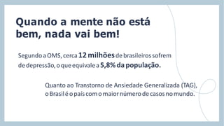 Quando a mente não está
bem, nada vai bem!
SegundoaOMS,cerca12milhõesdebrasileirossofrem
dedepressão,oqueequivalea5,8%dapopulação.
Quanto ao Transtorno de Ansiedade Generalizada (TAG),
oBrasiléopaíscomomaiornúmerodecasosnomundo.
 