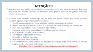 ATENÇÃO!!!
 Ninguém tem uma saúde mental excelente o tempo todo!!! Mas algumas pessoas têm muita
dificuldade para manter, sozinhas, seu bem-estar. Essas pessoas precisam da ajuda de familiares,
amigos e profissionais.
 A família pode perceber quando algo não vai bem com algum familiar, pois várias situações
aparecem e persistem por algumas semanas, como:
• Ter dificuldade para dormir, trocar o dia pela noite ou ter períodos de insônia;
• Não ter vontade de fazer nada, querer ficar sozinho, afastar-se de amigos, do trabalho, etc.
• Ficar agitado, parado ou variar entre esses dois estados;
• Preocupar-se de forma exagerada com religião ou assuntos místicos;
• Ficar agressivo, irritado ou mal-humorado;
• Ter medos e suspeitas sem motivos;
• Descuidar-se da higiene pessoal;
• Usar palavras ou frases estranhas;
• Ter comportamento como arrancar fios de cabelo ou pelos do corpo, machucar-se por vontade
própria, mudar a forma de vestir-se, etc.
ATENÇÃO: ESSA PESSOA PRECISA DE CUIDADO E AJUDA DE PROFISSIONAIS!!!
 