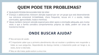 QUEM PODE TER PROBLEMAS?
 QUALQUER PESSOA EM ALGUMA FASE DA VIDA!
 Crianças e adolescentes merecem atenção especial por ser um grupo que está desenvolvendo
sua estrutura emocional (irritabilidade, choro frequente, recusa em ir a escola, medos
acentuados, agressividade, roubo e mentiras).
 Idosos também merecem atenção especial para obter apoio e orientação adequada, pois muitas
vezes o que a família considera comportamentos próprios da idade, podem ser sinais de
transtorno mental.
ONDE BUSCAR AJUDA?
Nos serviços de saúde.
É importante saber que o primeiro atendimento não vai resolver o problema nem responder a
todas as suas perguntas. Dependendo da doença mental, o tratamento pode ser longo e, às
vezes, durar a vida toda.
Mas se não tratar, pode evoluir a uma crise.
 