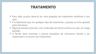 TRATAMENTO
 Para cada usuário deve-se ter uma proposta de tratamento conforme o seu
caso.
 É fundamental que em qualquer tipo de tratamento, a pessoa se sinta apoiada
pelos familiares.
 Algumas pessoas precisam usar medicação de forma contínua ou por um longo
período.
 A família deve estimular a pessoa portadora de transtorno mental a ser
responsável e a assumir seu tratamento.
 