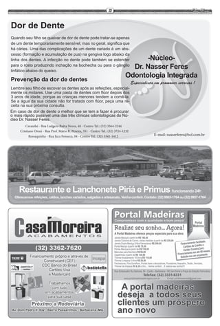 13


Dor de Dente
Quando seu filho se queixar de dor de dente pode tratar-se apenas
de um dente temporariamente sensível, mas no geral, significa que
há cáries. Uma das complicações de um dente cariado é um abs-
cesso (formação e acumulação de pus) na gengiva logo abaixo da
linha dos dentes. A infecção no dente pode também se estender                          -Núcleo-
para o rosto produzindo inchação na bochecha ou para o gânglio
linfático abaixo do queixo.
                                                                                   Dr. Nasser Feres
                                                                                 Odontologia Integrada
Prevenção da dor de dentes                                                             Especialista em promover sorrisos !
Lembre seu filho de escovar os dentes após as refeições, especial-
mente os molares. Use uma pasta de dentes com flúor depois dos
3 anos de idade, porque as crianças menores tendem a comê-la.
Se a água da sua cidade não for tratada com flúor, peça uma re-
ceita na sua próxima consulta.
Em caso de dor de dente o melhor que se tem a fazer é procurar
o mais rápido possível uma das três clínicas odontológicas do Nú-
cleo Dr. Nasser Feres.
         Carandaí - Rua Ludgero Baêta Neves, 48 - Centro Tel.: (32) 3364-3344
     Cristiano Otoni - Rua Prof. Mário R. Pereira, 351 - Centro Tel.: (32) 3724-1232
           Ressaquinha - Rua Juca Fonseca, 04 - Centro Tel.: (32) 3341-1412                        E-mail: nasserferes@bol.com.br




    Restaurante e Lanchonete Piriá e Primus funcionando 24h
  Oferecemos refeições, caldos, lanches variados, salgados e artesanato. Venha conferir. Contato: (32) 9963-1764 ou (32) 9957-1764




                                                                             A portal madeiras
                                                                            deseja a todos seus
                                                                            clientes um próspero
                                                                            ano novo
 