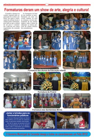 8


 Formaturas deram um show de arte, alegria e cultura!
   Carandaí se destaca no          As formaturas de final
cenário regional pela or-       de ano também se trans-
ganização de eventos cul-       formaram em mais um
turais, nos quais a valori-     evento cultural, no qual
zação dos artistas locais é     as crianças e jovens par-
sempre ponto culminante,        ticiparam de um mundo
pois sabe-se que a cultura      mágico, onde a tônica da
de um povo é construí-          educação se tornou par-
da a cada dia, nos vários       ceira da cultura artística
seguimentos da extensão         dos carandaienses.
artística.




                                            Formatura dos alunos da Educação Infantil




                                                                 Formatura do Proerd




                                                      Formatura dos Sanitaristas Mirins
    Jantar e brindes para os
     funcionários públicos
     O Governo Municipal brindou aos funcio-
  nários públicos com um jantar de confraterni-
  zação, no qual foram sorteados vários brindes.
     Este não foi apenas um presente de fim de
  ano, mas principalmente um ato de agradeci-
  mento a todos os funcionários que trabalham
  em prol do crescimento do município.             Brindes que foram sorteados         Dupla Gonzaga Medeiros e Tal Brasil, prefeito Clairton Dultra e Papai Noel




    O Governo Municipal de Carandaí deseja a todos os carandaienses um Feliz 2012!
 