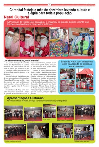 9


   Carandaí festeja o mês de dezembro levando cultura e
               alegria para toda a população
Natal Cultural
      A Presença do Papai Noel contagiou e encantou ao grande público infantil, que
      também se divertiu nos brinquedos infláveis.




Um show de cultura, em Carandaí!                                                                                    Bazar de Natal com artesanato
    O Governo Municipal de Carandaí,                 artesãos carandaienses, também foi um
através do Departamento de Cultura,                  atrativo neste grande evento. E no pal-                         local, divulgando os artesãos
presenteia aos carandaienses com um                  co, um verdadeiro show , com Cantatas                                   carandaienses
show de cultura, que aconteceu na pra-               de Natal, dança e teatro.
ça Policarpo Rocha. O evento iniciou-                   A Banda de Música do IX Batalhão
se no dia 4 e se estendeu até o dia 24 de            abriu o evento e a apresentação teatral
dezembro.                                            da escritora carandaiense Márcia Pas-
    A praça Policarpo Rocha foi decora-              choallin encerrou as comemorações.
da com luzes natalinas e ali se instalou a           Destacaram-se também as apresenta-
Casa do Papai Noel, que recebia a visita             ções de Coral Vozes para Cristo, Co-
das crianças, que eram acolhidas com                 ral da Igreja Batista da Floresta, Coral
muito carinho e saiam satisfeitas após               Renovação, Coral Acorde em Canto,
tirar fotos e ganhar balas do “bom ve-               Corporação Musical Santa Cecília e
lhinho”.                                             do Projeto Esporte e Cidadanis-Dança,
    Nas imediações da Praça foram mon-               além da participação do Emílio Canton,
tados brinquedos, que fizeram a alegria              que com seu neto, contagiou o público
da garotada. O Bazar de Natal, com os                presente.


     Apresentações Culturais
     As belas Cantatas de Natal, a dança e o teatro encantaram ao grande público




                                                                                 Grupo Teatral
Coral Renovação                                                                                             Banda de Música do IX Batalhão    Coral vozes para Cristo
                                        Coral Acorde em Canto




                                             Projeto Esporte e Cidadania Dança                   Sr.Emílio e neto

  Coral da Igreja Batista da Floresta                                                                                                        Corporação Musical Santa Cecíla
 