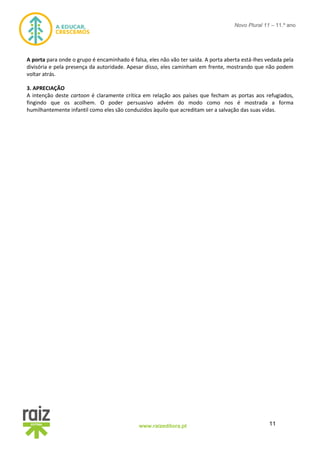 11www.raizeditora.pt
Novo Plural 11 – 11.º ano
A porta para onde o grupo é encaminhado é falsa, eles não vão ter saída. A porta aberta está-lhes vedada pela
divisória e pela presença da autoridade. Apesar disso, eles caminham em frente, mostrando que não podem
voltar atrás.
3. APRECIAÇÃO
A intenção deste cartoon é claramente crítica em relação aos países que fecham as portas aos refugiados,
fingindo que os acolhem. O poder persuasivo advém do modo como nos é mostrada a forma
humilhantemente infantil como eles são conduzidos àquilo que acreditam ser a salvação das suas vidas.
 