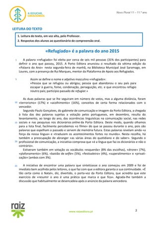 2www.raizeditora.pt
Novo Plural 11 – 11.º ano
LEITURA DO TEXTO
«Refugiado» é a palavra do ano 2015
A palavra «refugiado» foi eleita por cerca de seis mil pessoas (31% dos participantes) para
definir o ano que passou, 2015. A Porto Editora anunciou o resultado da sétima edição da
«Palavra do Ano» nesta segunda-feira de manhã, na Biblioteca Municipal José Saramago, em
Loures, com a presença de Rui Marques, mentor da Plataforma de Apoio aos Refugiados.
Assim se define o nome e adjetivo masculino «refugiado»:
«Pessoa que se refugiou ou abrigou; pessoa que abandonou o seu país para
escapar à guerra, fome, condenação, perseguição, etc. e que encontrou refúgio
noutro país; particípio passado de refugiar.»
As duas palavras que se lhe seguiram em número de votos, mas a alguma distância, foram
«terrorismo» (17%) e «acolhimento» (16%), conceitos de certa forma relacionados com o
vencedor.
Segundo Paulo Gonçalves, do gabinete de comunicação e imagem da Porto Editora, a chegada
à lista das dez palavras sujeitas a votação pelos portugueses, em dezembro, resulta do
levantamento, ao longo do ano, das ocorrências linguísticas na comunicação social, nas redes
sociais e nas pesquisas nos dicionários online da Porto Editora. Deste modo, quando olhamos
para a lista final, facilmente percebemos «o filme» do que se passou durante o ano, pois são
palavras que espelham o passado e servem de memória futura. Estas palavras revelam ainda «a
força da nossa língua» e «traduzem os acontecimentos fortes no mundo». Nesta recolha, há
também a preocupação de abranger «as várias áreas do quotidiano e do saber». Segundo o
profissional de comunicação, a iniciativa comprova que «é a língua que faz os dicionários e não o
contrário».
Estiveram também em votação os vocábulos «esquerda» (8% das escolhas), «drone» (7%),
«plafonamento» (6%), «bastão de selfie» (5%), «festivaleiro» (4%), «superalimento» e «privati-
zação» (ambos com 3%).
A iniciativa de encontrar uma palavra que sintetizasse o ano começou em 2009 e foi de
imediato bem acolhida pelos leitores, o que faz com que a editora garanta a sua continuidade. «É
tão certa como o Natal», diz, divertido, o porta-voz da Porto Editora, que acredita que este
exercício de «resumir o ano é uma prática que marca e que fica». Agrada-lhe também a
discussão que habitualmente se desencadeia após o anúncio da palavra vencedora.
1
5
10
15
20
25
1. 1. Leitura do texto, em voz alta, pelo Professor.
2. 2. Respostas dos alunos ao questionário de compreensão oral.
 