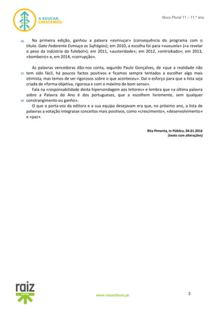 3www.raizeditora.pt
Novo Plural 11 – 11.º ano
Na primeira edição, ganhou a palavra «esmiuçar» (consequência do programa com o
título: Gato Fedorento Esmiuça os Sufrágios); em 2010, a escolha foi para «vuvuzela» («a revelar
o peso da indústria do futebol»); em 2011, «austeridade»; em 2012, «entroikado»; em 2013,
«bombeiro» e, em 2014, «corrupção».
As palavras vencedoras dão-nos conta, segundo Paulo Gonçalves, de «que a realidade não
tem sido fácil, há poucos factos positivos e ficamos sempre tentados a escolher algo mais
otimista, mas temos de ser rigorosos sobre o que aconteceu». Daí o esforço para que a lista seja
criada de «forma objetiva, rigorosa e com o máximo de bom senso».
Fala na «responsabilidade desta hipersondagem aos leitores» e lembra que «a última palavra
sobre a Palavra do Ano é dos portugueses, que a escolhem livremente, sem qualquer
constrangimento ou ganho».
O que o porta-voz da editora e a sua equipa desejavam era que, no próximo ano, a lista de
palavras a votação integrasse conceitos mais positivos, como «crescimento», «desenvolvimento»
e «paz».
Rita Pimenta, in Público, 04.01.2016
(texto com alterações)
30
35
40
 