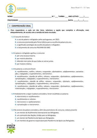 4www.raizeditora.pt
Novo Plural 11 – 11.º ano
NOME: __________________________________________ N.º: ___ TURMA: ___ ANO LETIVO: _____/_____
PROFESSOR: ______________________________________________________ DATA: _____/_____/_____
1. Para responderes a cada um dos itens, seleciona a opção que completa a afirmação, mais
adequadamente, de acordo com o sentido do texto escutado.
1.1 O assunto do texto é
A. o uso da palavra «refugiado» pelos portugueses, em 2015.
B. o concurso promovido pela Porto Editora para a escolha da palavra do ano.
C. o significado sociológico da escolha da palavra «refugiado».
D. o lançamento do concurso PALAVRA DO ANO.
1.2 A palavra «refugiado» ganhou o concurso
A. por uma escassa maioria.
B. por maioria absoluta.
C. obtendo mais votos do que todas as outras juntas.
D. por maioria relativa.
1.3 As palavras a concurso foram
A. «acolhimento», «selfie», «drone», «esquerda», «festivaleiro», «plafonamento», «privatiza-
ção», «refugiado», «superalimento», «terrorismo».
B. «acolhimento», «bastão de selfie», «drone», «esquerda», «festivaleiro», «plafonamento»,
«privatização», «refugiado», «superalimento», «terrorismo».
C. «acolhimento», «bastão de selfie», «drone», «esquerda», «festival», «plafonamento»,
«privatização», «refugiado», «superalimento», «terrorismo».
D. «acolhimento», «bastão de selfie», «drone», «esquerda», «festivaleiro», «plafonamento»,
«intervenção», «refugiado», «superalimento», «terrorismo».
1.4 Imediatamente a seguir à palavra vencedora, foram escolhidas as palavras
A. «terrorismo» e «acolhimento».
B. «acolhimento» e «drone».
C. «terrorismo» e «plafonamento».
D. «privatização» e «terrorismo».
1.5 No anúncio da palavra vencedora, além dos promotores do concurso, esteve presente
A. um mentor do Acolhimento Internacional aos Refugiados.
B. um comissário das Nações Unidas para os Refugiados.
C. um mentor da Plataforma de Apoio aos Refugiados.
D. um membro do governo responsável pela Plataforma de Apoio aos Refugiados.
I – COMPREENSÃO ORAL
 