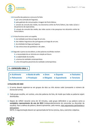 5www.raizeditora.pt
Novo Plural 11 – 11.º ano
1.6 A escolha das palavras a concurso foi feita
A. por uma comissão de linguistas.
B. pelo gabinete de comunicação e imagem da Porto Editora.
C. através da consulta dos media, nos dicionários online da Porto Editora, das redes sociais e
de pareceres de especialistas.
D. através da consulta dos media, das redes sociais e das pesquisas nos dicionário online da
Porto Editora.
1.7 A lista funciona como um espelho
A. da realidade ocorrida ao longo de um ano.
B. dos hábitos linguísticos dos portugueses ao longo de um ano.
C. da vitalidade da língua portuguesa.
D. das várias áreas do quotidiano e do saber.
1.8 Segundo o porta-voz da editora, as dez palavras escolhidas revelam
A. a necessidade de ser otimista em relação ao futuro.
B. a subjetividade da escolha.
C. a dureza da realidade contemporânea.
D. uma retrospetiva pessimista da realidade contemporânea.
A PALAVRA DO ANO
1. A turma deverá organizar-se em grupos de dois ou três alunos cada (consoante o número de
alunos da turma).
2. Cada grupo escolhe, em sorteio, uma das palavras da lista, de modo que todas as palavras sejam
distribuídas.
3. Depois de refletir durante cerca de 10 minutos, cada grupo defenderá a sua palavra como a
verdadeira representante do ano de 2015 (independentemente de concordar ou discordar da
escolha). Para a defesa da palavra, deverá apresentar, pelo menos, dois argumentos pertinentes e
persuasivos.
NOTA: A argumentação deverá ser apresentada de forma concisa, clara, coerente e objetiva.
II – EXPRESSÃO ORAL 1
►Acolhimento ►Bastão de selfie ►Drone ►Esquerda ►Festivaleiro
►Plafonamento ►Privatização ►Refugiado ►Superalimento ►Terrorismo
 