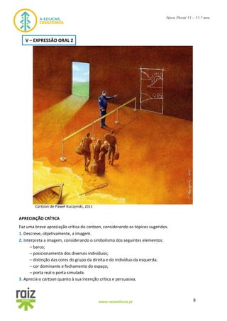 8www.raizeditora.pt
Novo Plural 11 – 11.º ano
Cartoon de Paweł Kuczynski, 2015
APRECIAÇÃO CRÍTICA
Faz uma breve apreciação crítica do cartoon, considerando os tópicos sugeridos.
1. Descreve, objetivamente, a imagem.
2. Interpreta a imagem, considerando o simbolismo dos seguintes elementos:
– barco;
– posicionamento dos diversos indivíduos;
– distinção das cores do grupo da direita e do indivíduo da esquerda;
– cor dominante e fechamento do espaço;
– porta real e porta simulada.
3. Aprecia o cartoon quanto à sua intenção crítica e persuasiva.
V – EXPRESSÃO ORAL 2
 