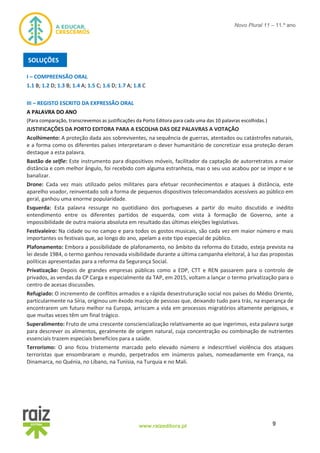 9www.raizeditora.pt
Novo Plural 11 – 11.º ano
I – COMPREENSÃO ORAL
1.1 B; 1.2 D; 1.3 B; 1.4 A; 1.5 C; 1.6 D; 1.7 A; 1.8 C
III – REGISTO ESCRITO DA EXPRESSÃO ORAL
A PALAVRA DO ANO
(Para comparação, transcrevemos as justificações da Porto Editora para cada uma das 10 palavras escolhidas.)
JUSTIFICAÇÕES DA PORTO EDITORA PARA A ESCOLHA DAS DEZ PALAVRAS A VOTAÇÃO
Acolhimento: A proteção dada aos sobreviventes, na sequência de guerras, atentados ou catástrofes naturais,
e a forma como os diferentes países interpretaram o dever humanitário de concretizar essa proteção deram
destaque a esta palavra.
Bastão de selfie: Este instrumento para dispositivos móveis, facilitador da captação de autorretratos a maior
distância e com melhor ângulo, foi recebido com alguma estranheza, mas o seu uso acabou por se impor e se
banalizar.
Drone: Cada vez mais utilizado pelos militares para efetuar reconhecimentos e ataques à distância, este
aparelho voador, reinventado sob a forma de pequenos dispositivos telecomandados acessíveis ao público em
geral, ganhou uma enorme popularidade.
Esquerda: Esta palavra ressurge no quotidiano dos portugueses a partir do muito discutido e inédito
entendimento entre os diferentes partidos de esquerda, com vista à formação de Governo, ante a
impossibilidade de outra maioria absoluta em resultado das últimas eleições legislativas.
Festivaleiro: Na cidade ou no campo e para todos os gostos musicais, são cada vez em maior número e mais
importantes os festivais que, ao longo do ano, apelam a este tipo especial de público.
Plafonamento: Embora a possibilidade de plafonamento, no âmbito da reforma do Estado, esteja prevista na
lei desde 1984, o termo ganhou renovada visibilidade durante a última campanha eleitoral, à luz das propostas
políticas apresentadas para a reforma da Segurança Social.
Privatização: Depois de grandes empresas públicas como a EDP, CTT e REN passarem para o controlo de
privados, as vendas da CP Carga e especialmente da TAP, em 2015, voltam a lançar o termo privatização para o
centro de acesas discussões.
Refugiado: O incremento de conflitos armados e a rápida desestruturação social nos países do Médio Oriente,
particularmente na Síria, originou um êxodo maciço de pessoas que, deixando tudo para trás, na esperança de
encontrarem um futuro melhor na Europa, arriscam a vida em processos migratórios altamente perigosos, e
que muitas vezes têm um final trágico.
Superalimento: Fruto de uma crescente consciencialização relativamente ao que ingerimos, esta palavra surge
para descrever os alimentos, geralmente de origem natural, cuja concentração ou combinação de nutrientes
essenciais trazem especiais benefícios para a saúde.
Terrorismo: O ano ficou tristemente marcado pelo elevado número e indescritível violência dos ataques
terroristas que ensombraram o mundo, perpetrados em inúmeros países, nomeadamente em França, na
Dinamarca, no Quénia, no Líbano, na Tunísia, na Turquia e no Mali.
SOLUÇÕES
 