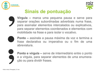 Volta e meia | Português | 5.º ano
Sinais de pontuação
Vírgula – marca uma pequena pausa e serve para
separar orações subordinadas adverbiais numa frase,
para assinalar elementos intercalados ou explicativos,
para separar elementos coordenados e elementos com
mobilidade na frase e para isolar o vocativo.
Ponto – assinala a pausa máxima da voz e termina a
frase declarativa ou imperativa ou o fim de uma
abreviatura.
Ponto e vírgula – serve de intermediário entre o ponto
e a vírgula, para separar elementos de uma enumera-
ção ou para dividir frases.
 